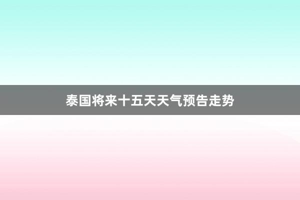 泰国将来十五天天气预告走势