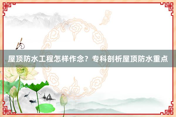 屋顶防水工程怎样作念？专科剖析屋顶防水重点