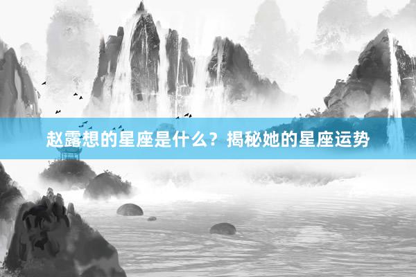 赵露想的星座是什么？揭秘她的星座运势